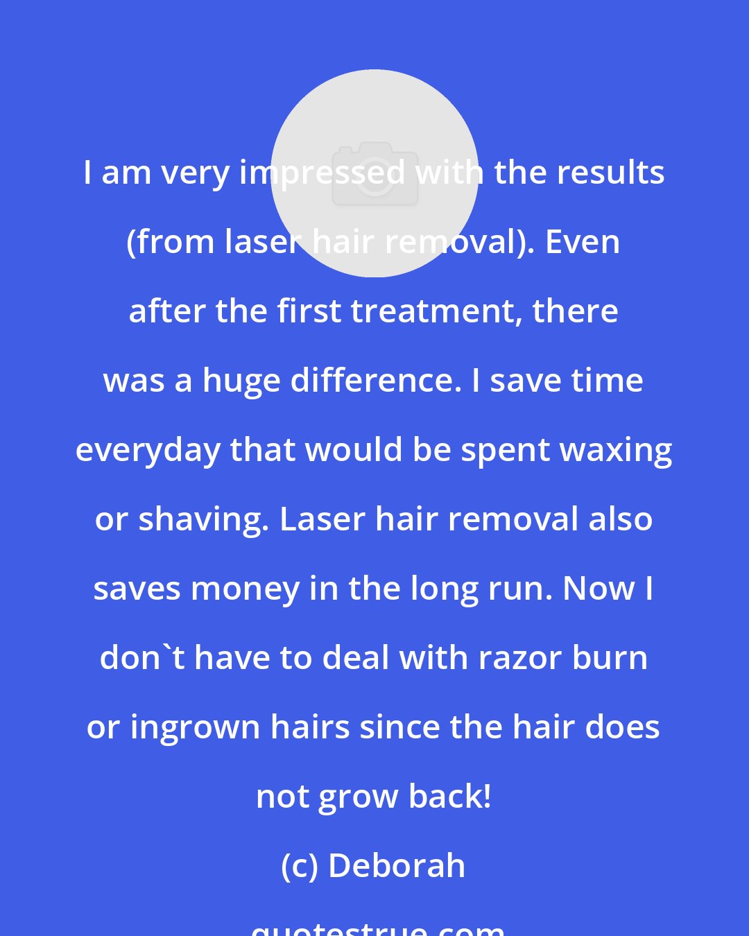 Deborah: I am very impressed with the results (from laser hair removal). Even after the first treatment, there was a huge difference. I save time everyday that would be spent waxing or shaving. Laser hair removal also saves money in the long run. Now I don't have to deal with razor burn or ingrown hairs since the hair does not grow back!
