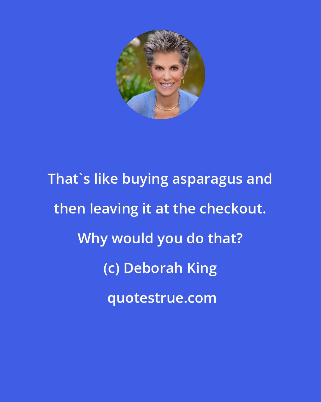 Deborah King: That's like buying asparagus and then leaving it at the checkout. Why would you do that?
