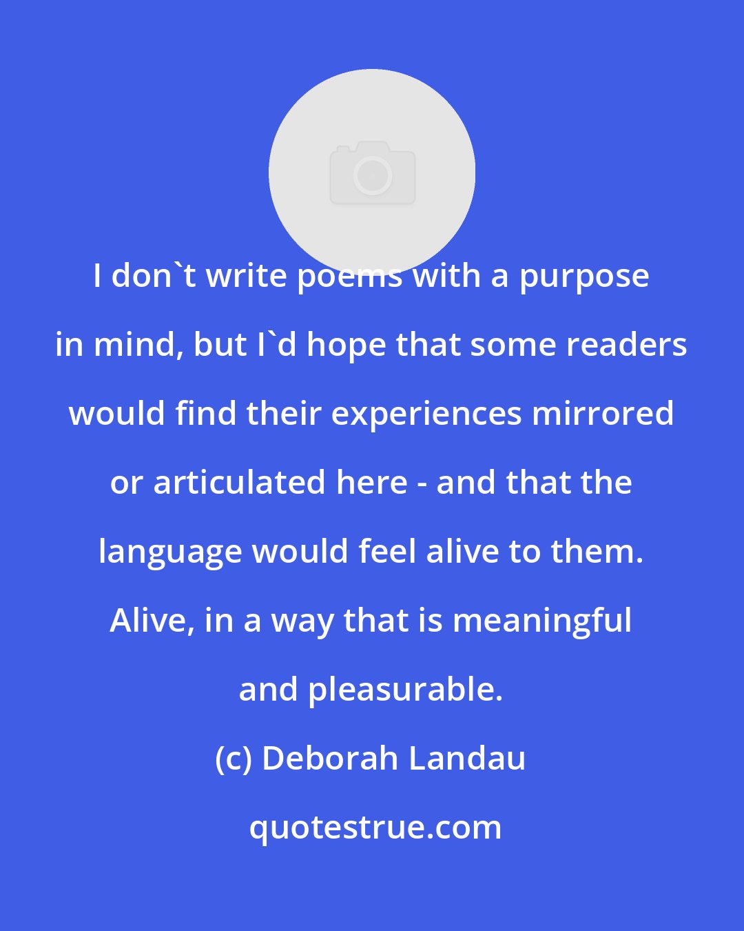 Deborah Landau: I don't write poems with a purpose in mind, but I'd hope that some readers would find their experiences mirrored or articulated here - and that the language would feel alive to them. Alive, in a way that is meaningful and pleasurable.