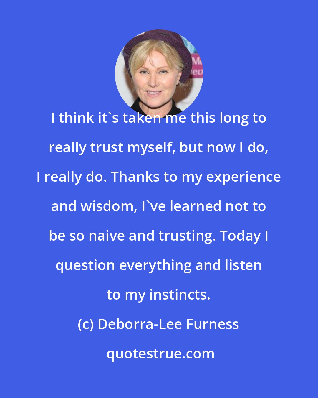 Deborra-Lee Furness: I think it's taken me this long to really trust myself, but now I do, I really do. Thanks to my experience and wisdom, I've learned not to be so naive and trusting. Today I question everything and listen to my instincts.
