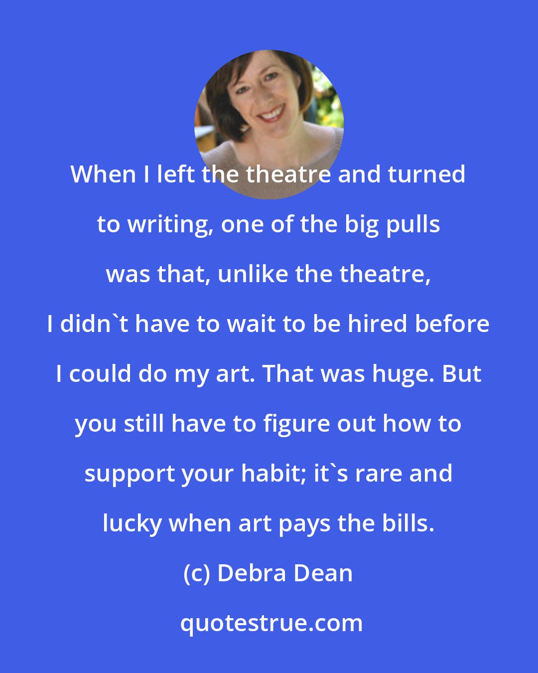 Debra Dean: When I left the theatre and turned to writing, one of the big pulls was that, unlike the theatre, I didn't have to wait to be hired before I could do my art. That was huge. But you still have to figure out how to support your habit; it's rare and lucky when art pays the bills.