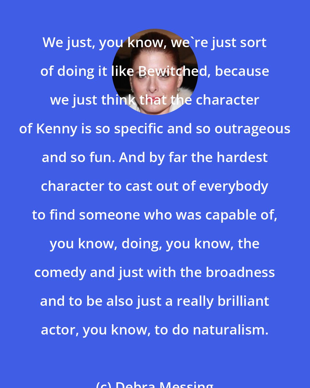 Debra Messing: We just, you know, we're just sort of doing it like Bewitched, because we just think that the character of Kenny is so specific and so outrageous and so fun. And by far the hardest character to cast out of everybody to find someone who was capable of, you know, doing, you know, the comedy and just with the broadness and to be also just a really brilliant actor, you know, to do naturalism.