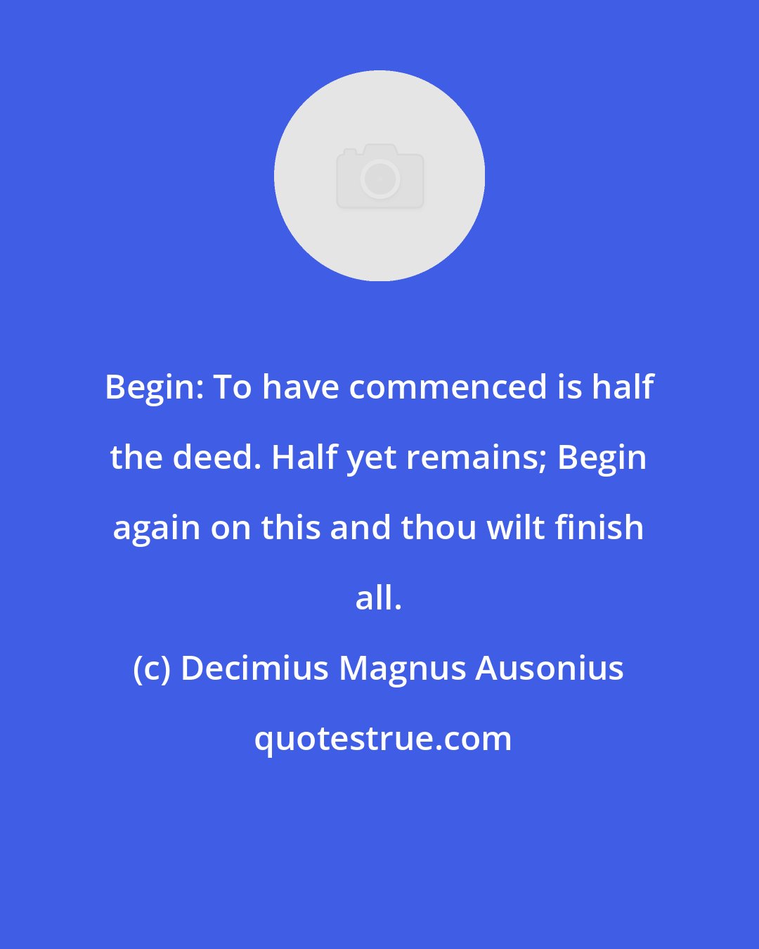 Decimius Magnus Ausonius: Begin: To have commenced is half the deed. Half yet remains; Begin again on this and thou wilt finish all.