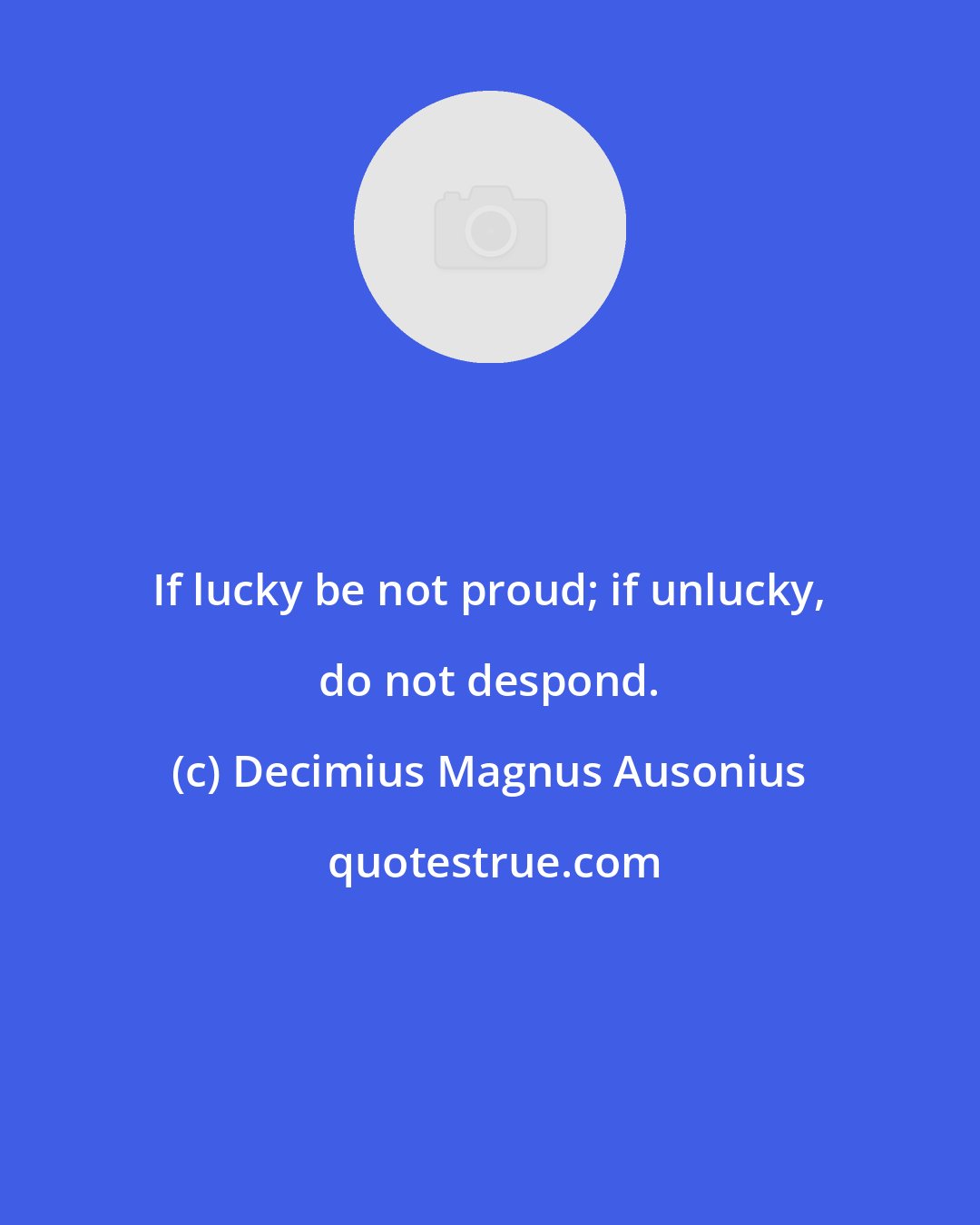 Decimius Magnus Ausonius: If lucky be not proud; if unlucky, do not despond.