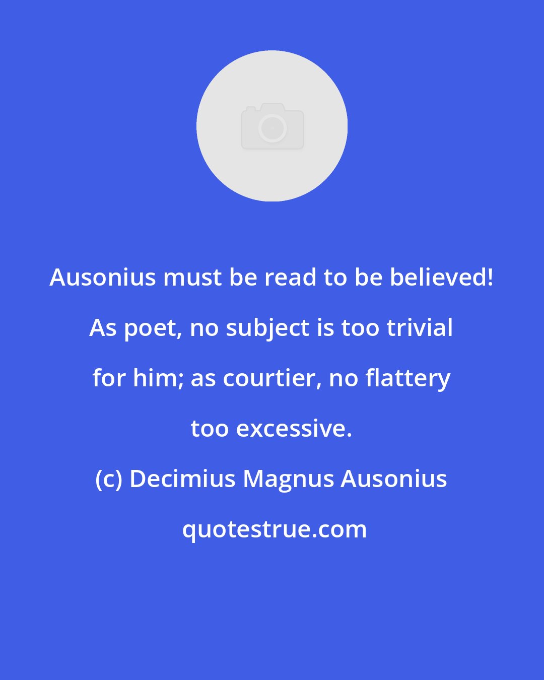 Decimius Magnus Ausonius: Ausonius must be read to be believed! As poet, no subject is too trivial for him; as courtier, no flattery too excessive.