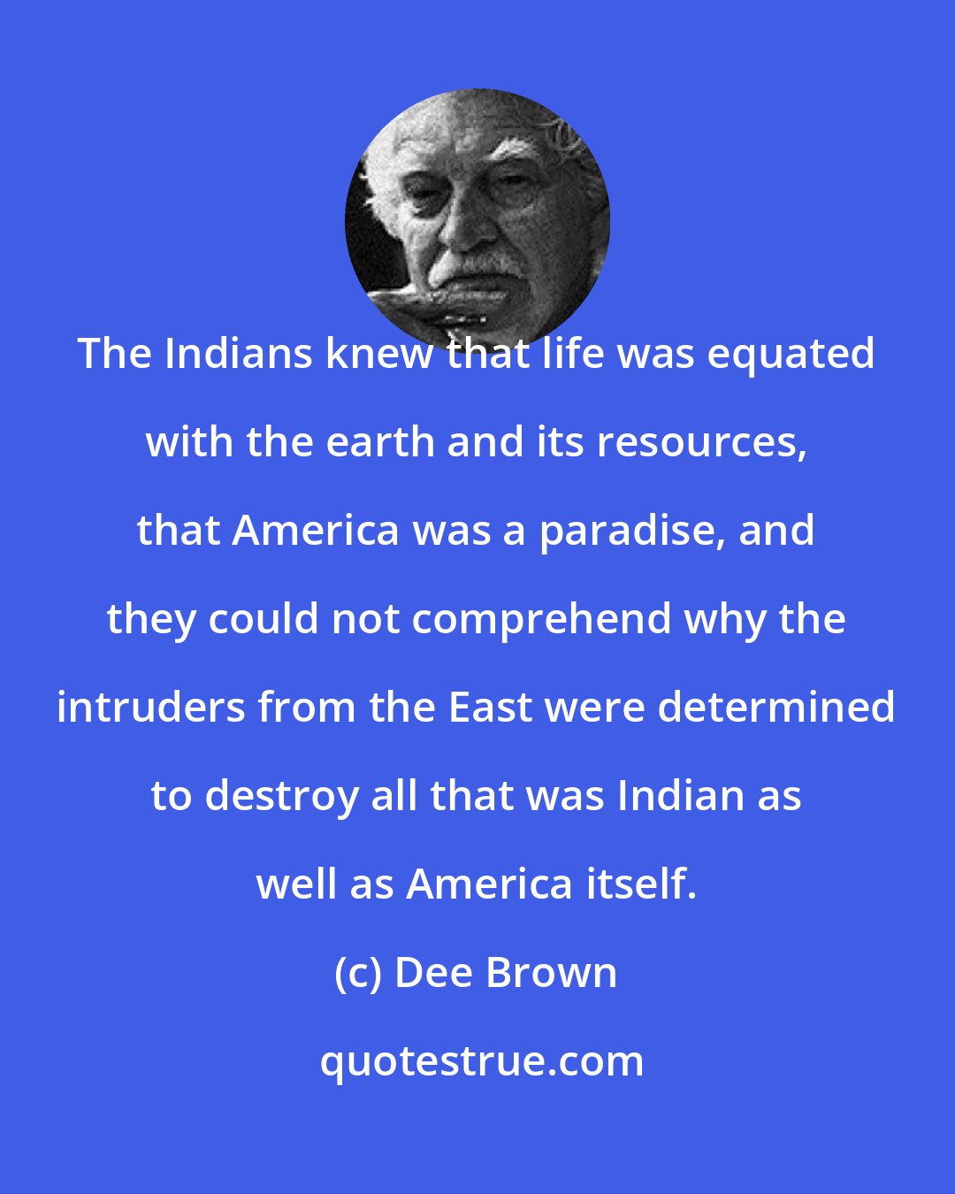 Dee Brown: The Indians knew that life was equated with the earth and its resources, that America was a paradise, and they could not comprehend why the intruders from the East were determined to destroy all that was Indian as well as America itself.