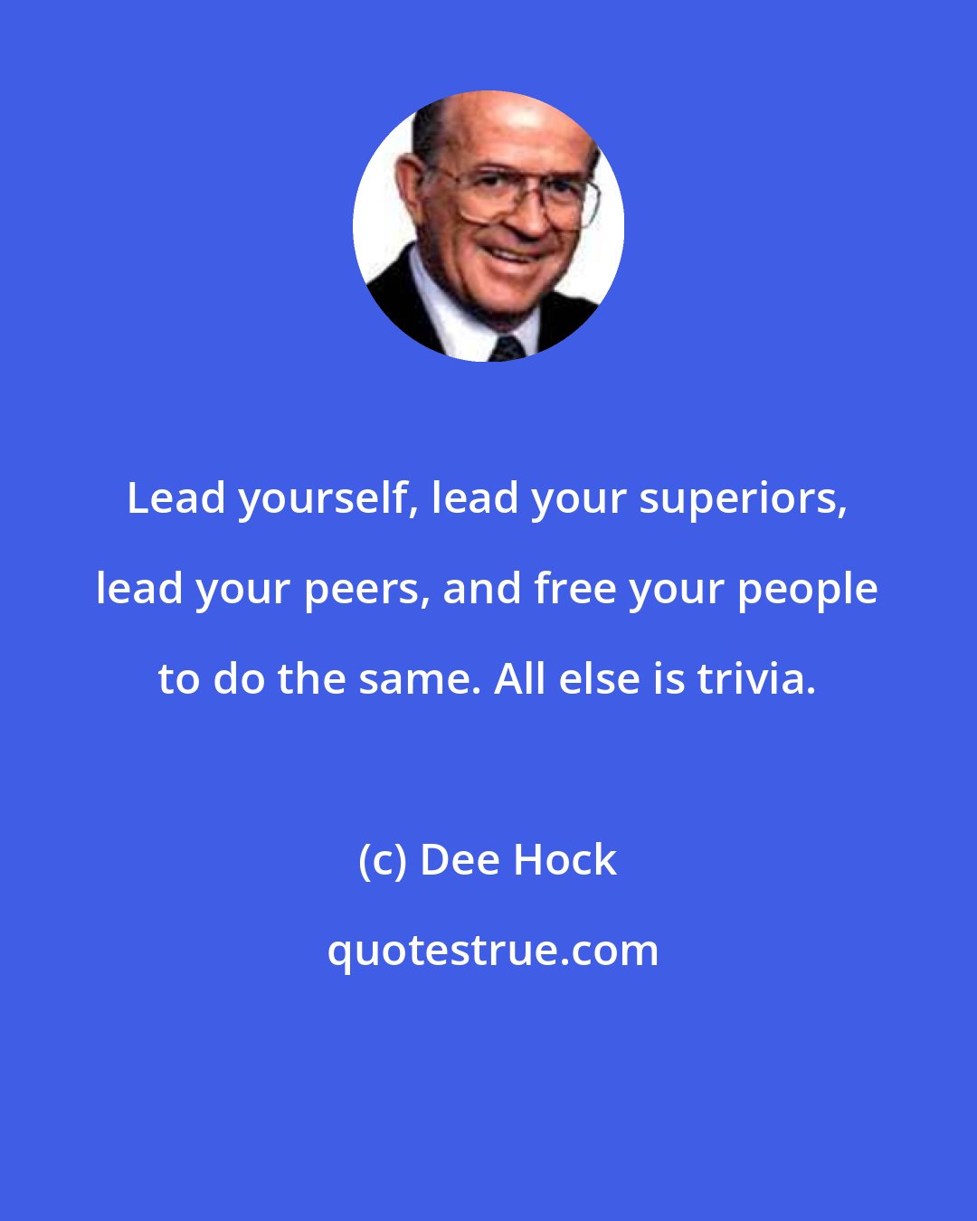 Dee Hock: Lead yourself, lead your superiors, lead your peers, and free your people to do the same. All else is trivia.
