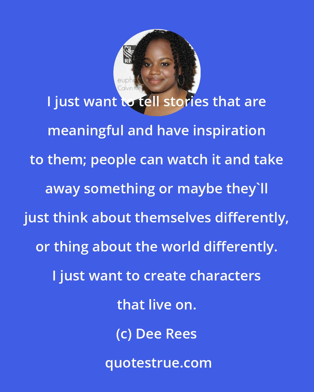Dee Rees: I just want to tell stories that are meaningful and have inspiration to them; people can watch it and take away something or maybe they'll just think about themselves differently, or thing about the world differently. I just want to create characters that live on.
