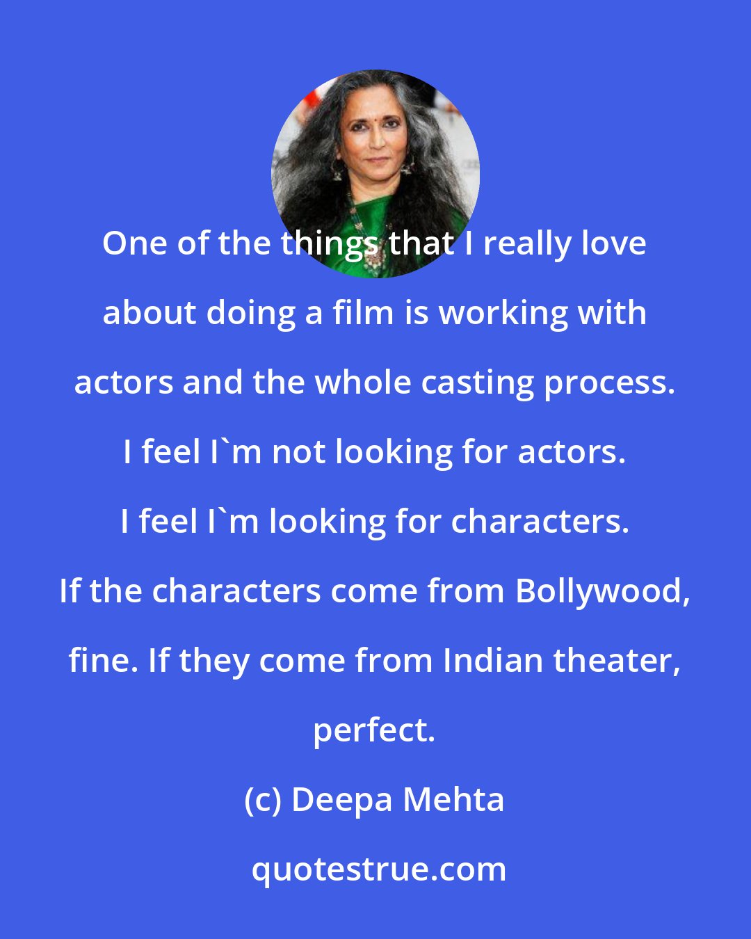 Deepa Mehta: One of the things that I really love about doing a film is working with actors and the whole casting process. I feel I'm not looking for actors. I feel I'm looking for characters. If the characters come from Bollywood, fine. If they come from Indian theater, perfect.