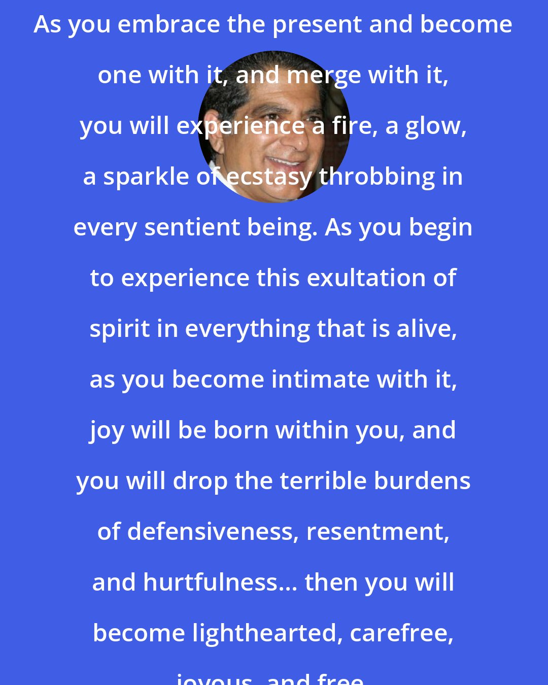 Deepak Chopra: As you embrace the present and become one with it, and merge with it, you will experience a fire, a glow, a sparkle of ecstasy throbbing in every sentient being. As you begin to experience this exultation of spirit in everything that is alive, as you become intimate with it, joy will be born within you, and you will drop the terrible burdens of defensiveness, resentment, and hurtfulness... then you will become lighthearted, carefree, joyous, and free.