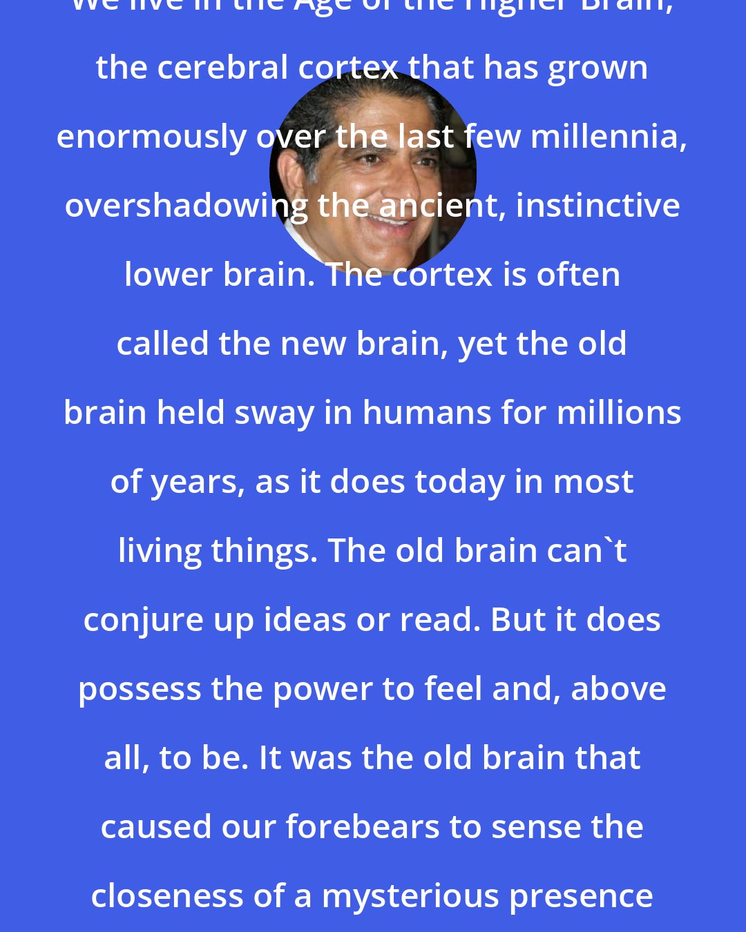 Deepak Chopra: We live in the Age of the Higher Brain, the cerebral cortex that has grown enormously over the last few millennia, overshadowing the ancient, instinctive lower brain. The cortex is often called the new brain, yet the old brain held sway in humans for millions of years, as it does today in most living things. The old brain can't conjure up ideas or read. But it does possess the power to feel and, above all, to be. It was the old brain that caused our forebears to sense the closeness of a mysterious presence everywhere in Nature.