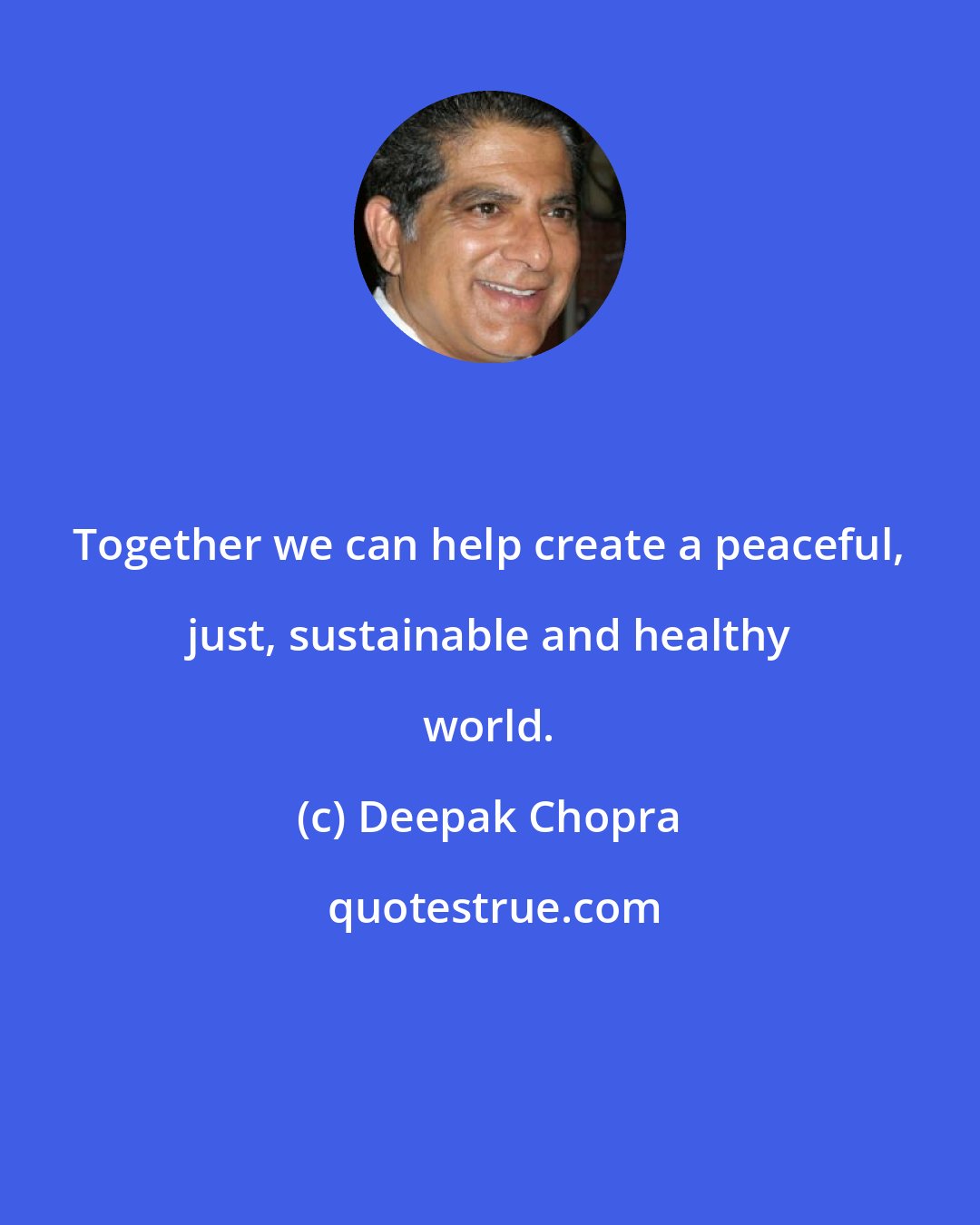 Deepak Chopra: Together we can help create a peaceful, just, sustainable and healthy world.