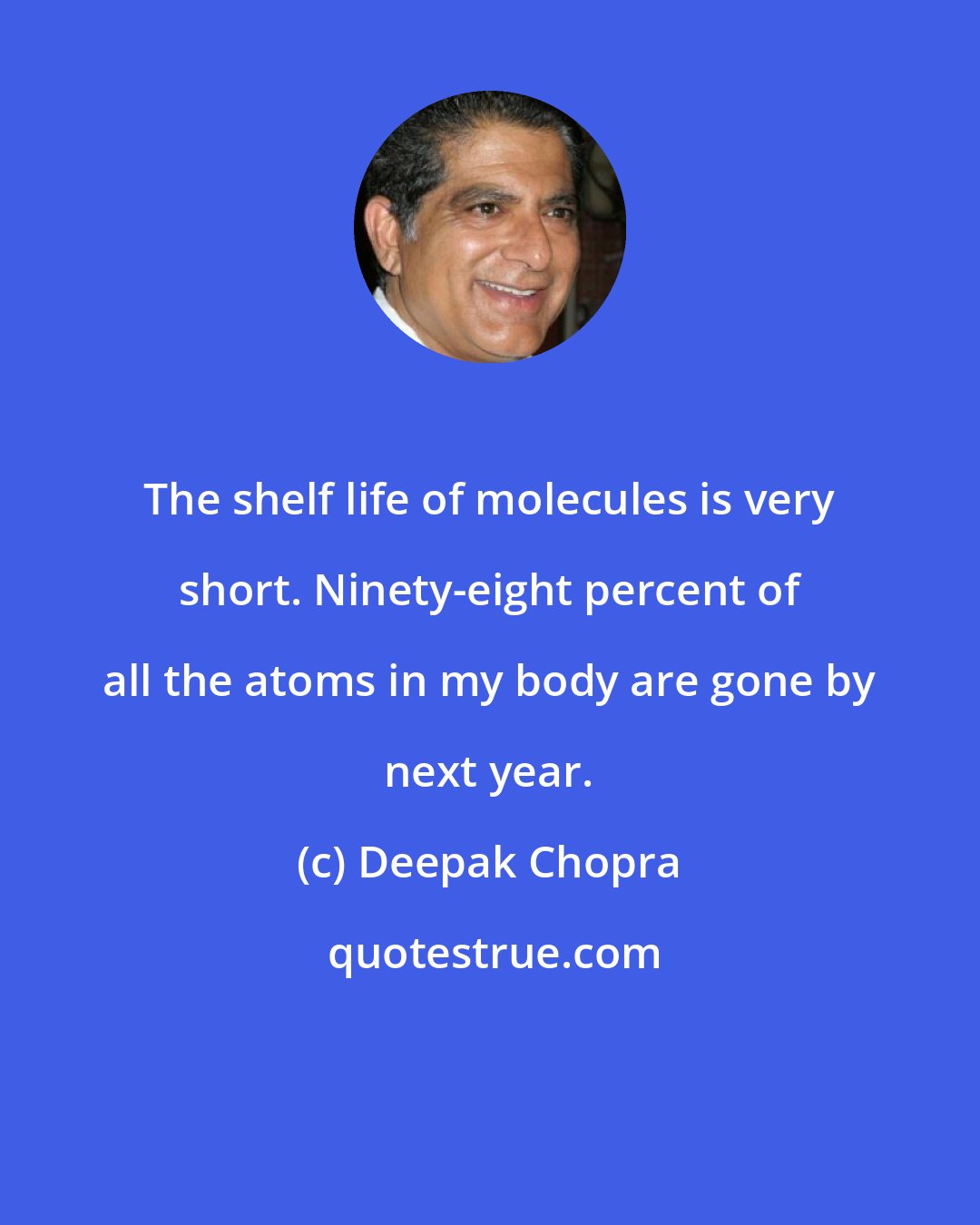Deepak Chopra: The shelf life of molecules is very short. Ninety-eight percent of all the atoms in my body are gone by next year.