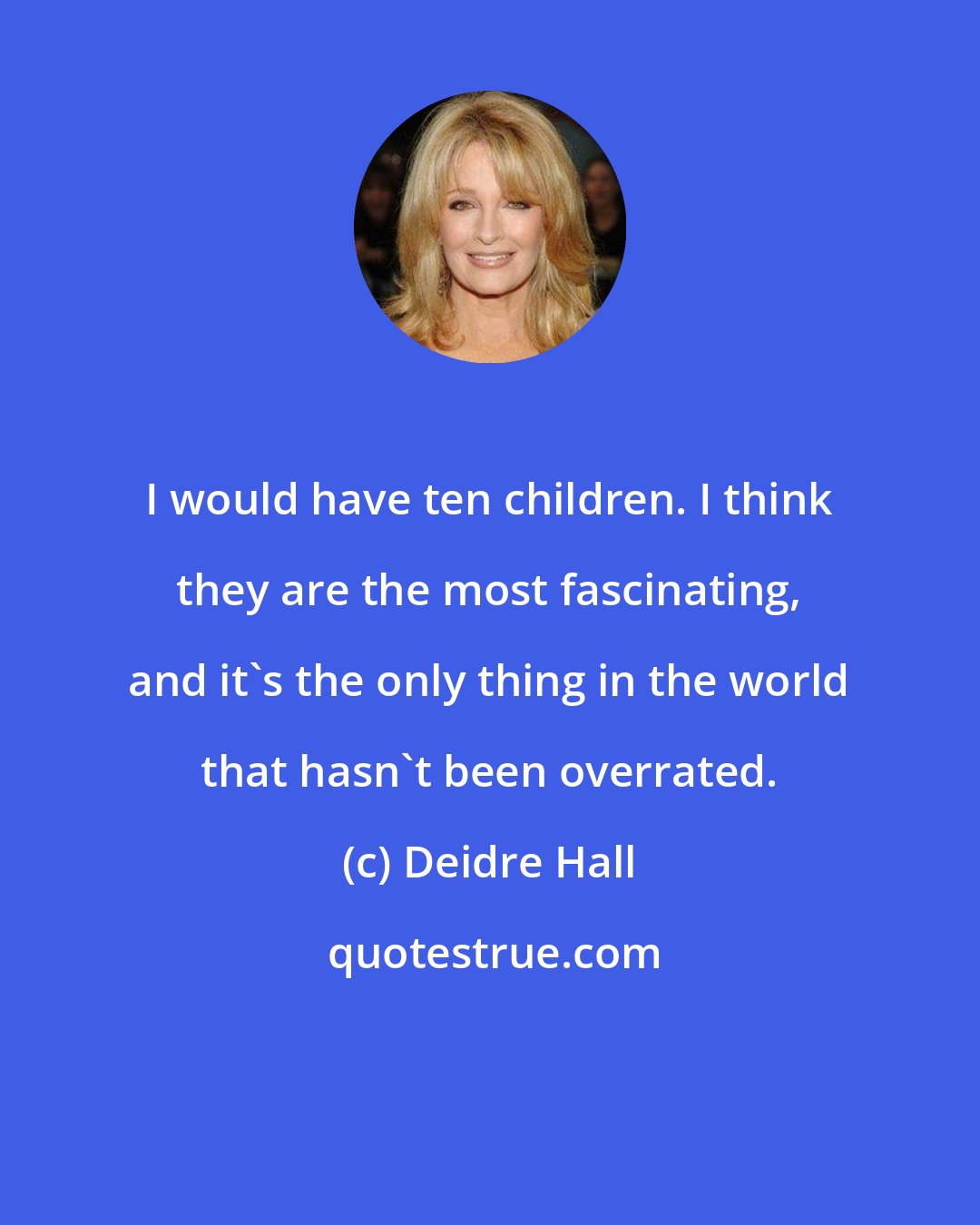 Deidre Hall: I would have ten children. I think they are the most fascinating, and it's the only thing in the world that hasn't been overrated.