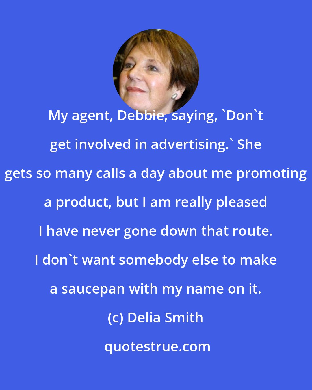 Delia Smith: My agent, Debbie, saying, 'Don't get involved in advertising.' She gets so many calls a day about me promoting a product, but I am really pleased I have never gone down that route. I don't want somebody else to make a saucepan with my name on it.