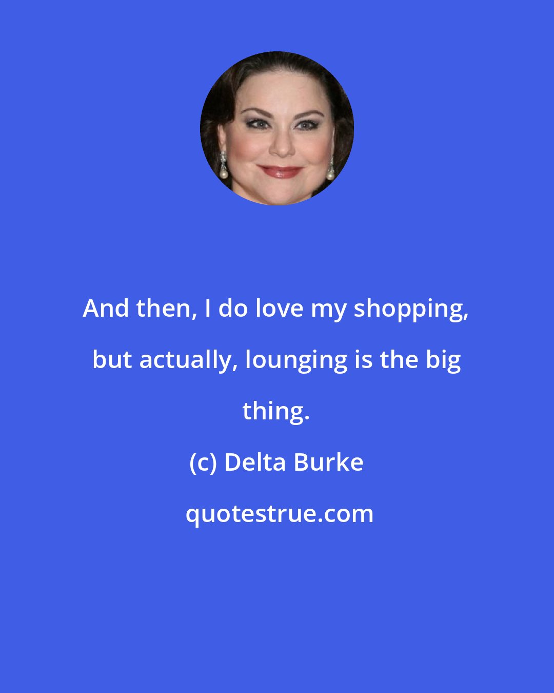 Delta Burke: And then, I do love my shopping, but actually, lounging is the big thing.