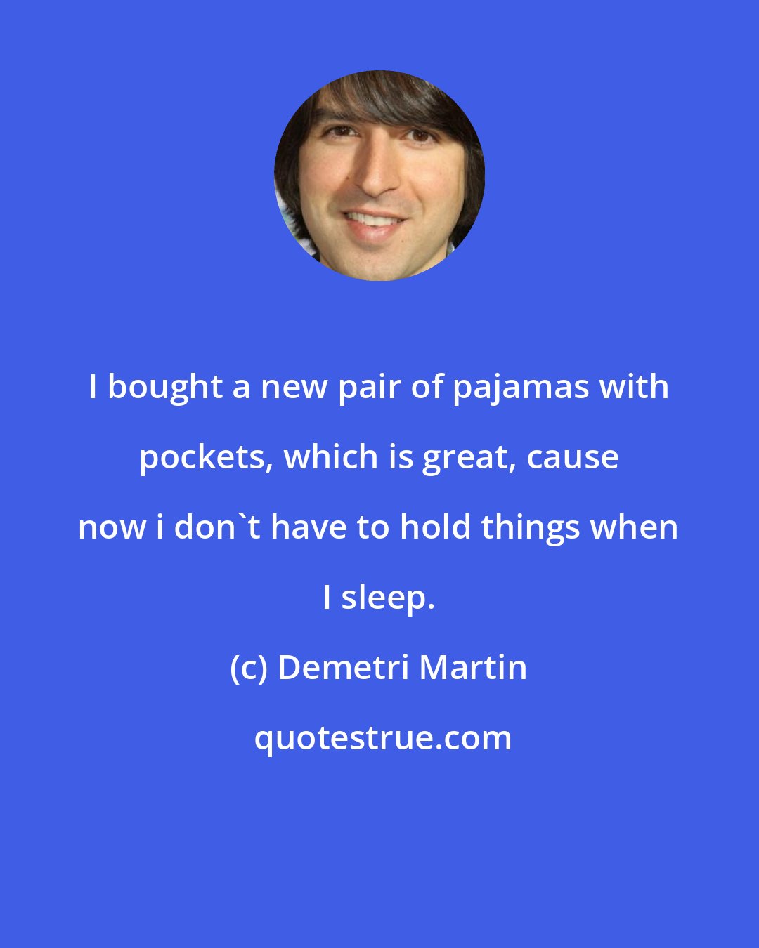 Demetri Martin: I bought a new pair of pajamas with pockets, which is great, cause now i don't have to hold things when I sleep.