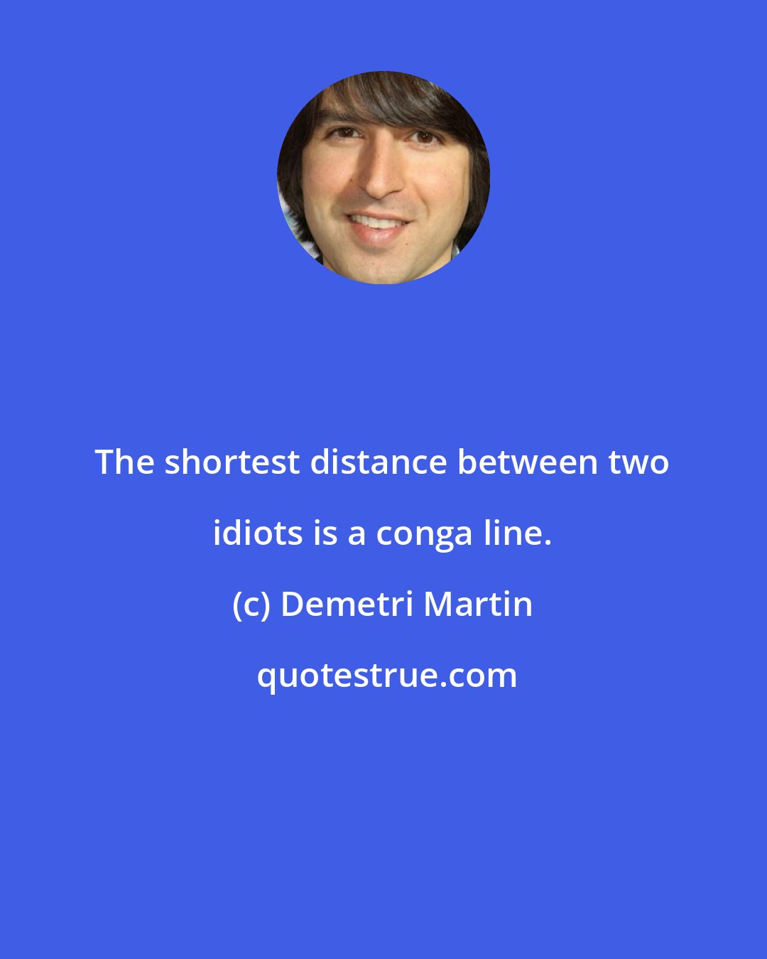 Demetri Martin: The shortest distance between two idiots is a conga line.