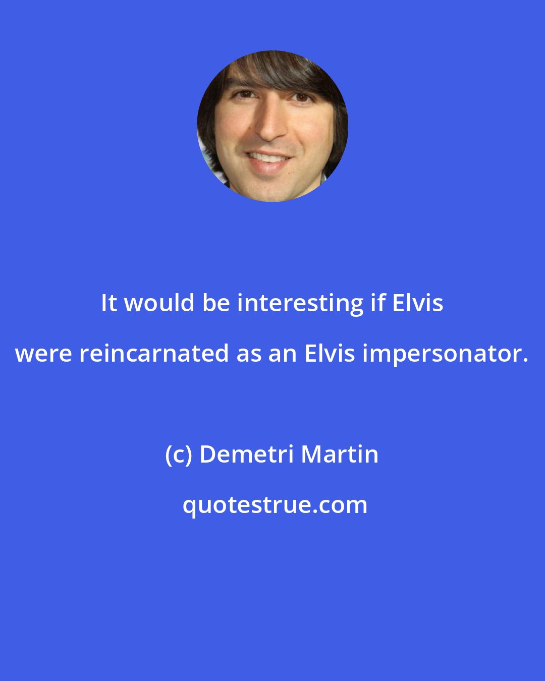 Demetri Martin: It would be interesting if Elvis were reincarnated as an Elvis impersonator.