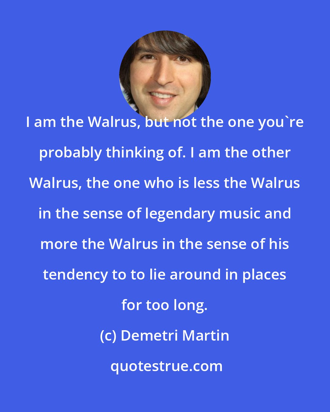 Demetri Martin: I am the Walrus, but not the one you're probably thinking of. I am the other Walrus, the one who is less the Walrus in the sense of legendary music and more the Walrus in the sense of his tendency to to lie around in places for too long.