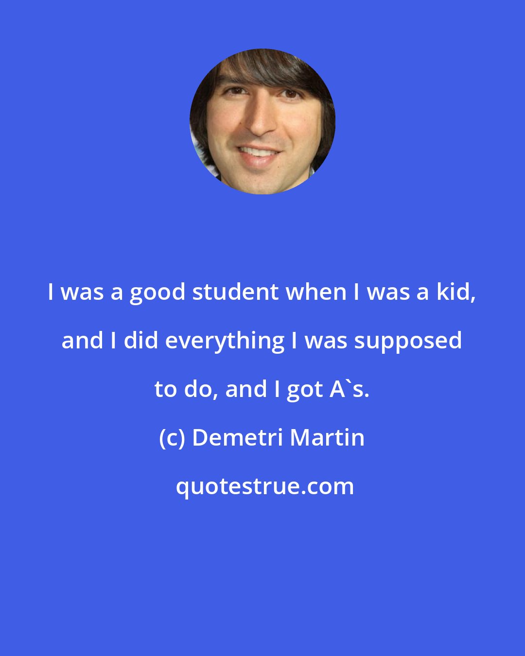 Demetri Martin: I was a good student when I was a kid, and I did everything I was supposed to do, and I got A's.