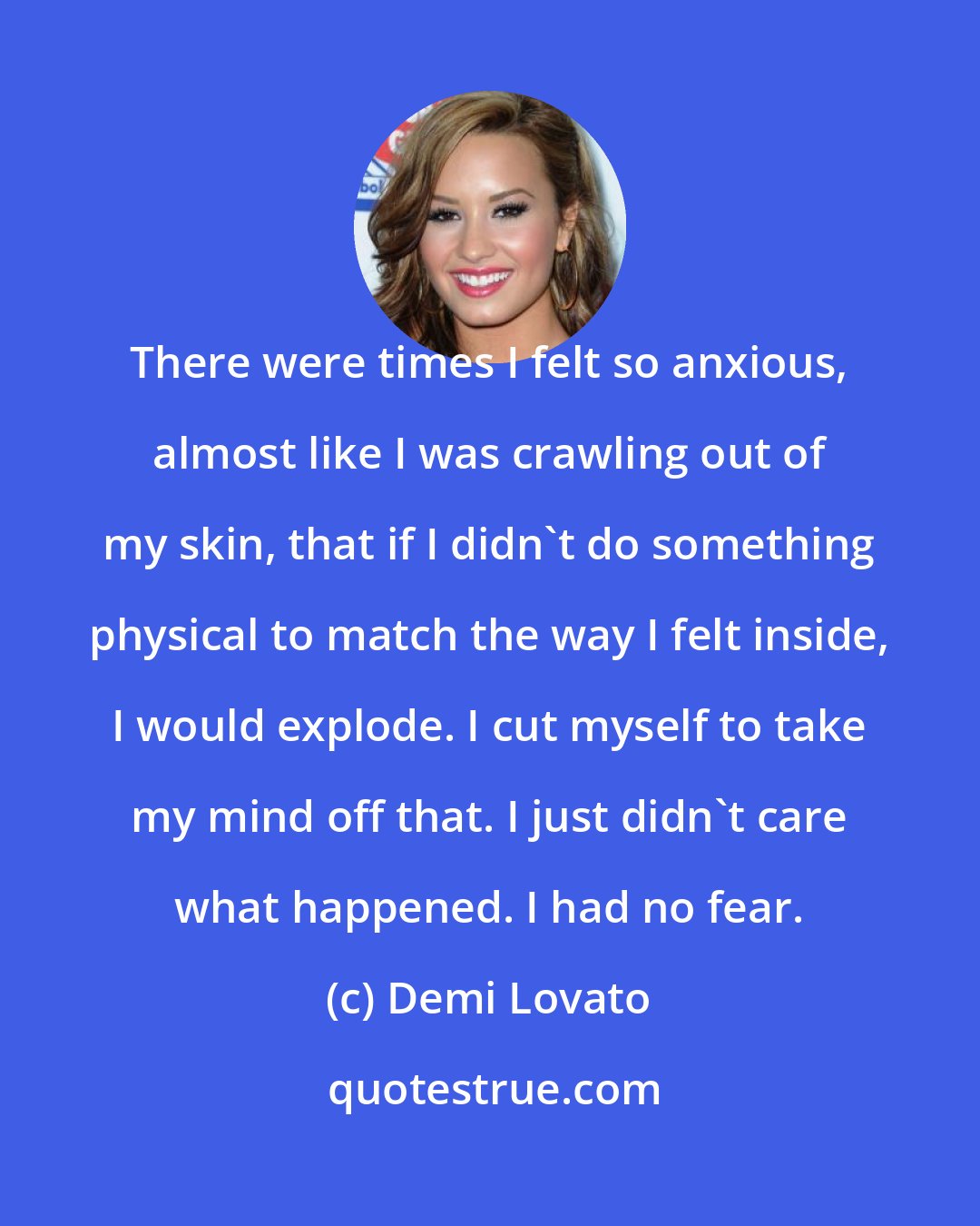 Demi Lovato: There were times I felt so anxious, almost like I was crawling out of my skin, that if I didn't do something physical to match the way I felt inside, I would explode. I cut myself to take my mind off that. I just didn't care what happened. I had no fear.