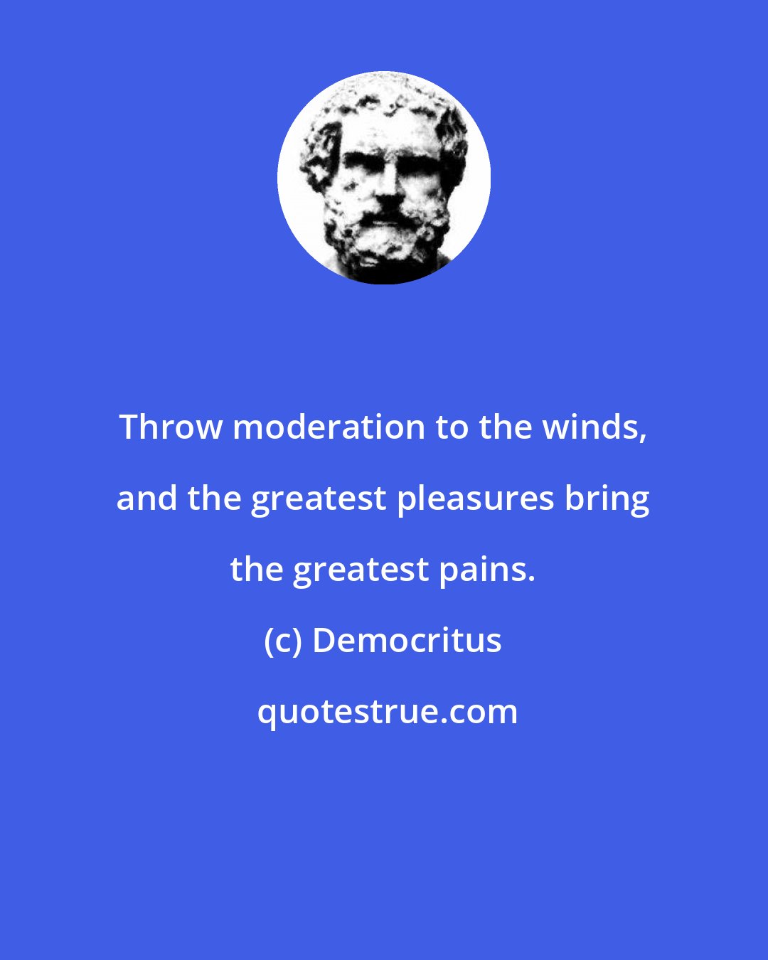 Democritus: Throw moderation to the winds, and the greatest pleasures bring the greatest pains.