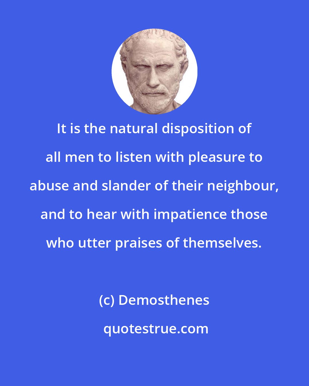 Demosthenes: It is the natural disposition of all men to listen with pleasure to abuse and slander of their neighbour, and to hear with impatience those who utter praises of themselves.