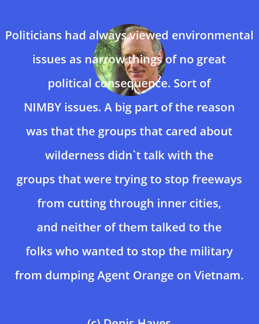 Denis Hayes: Politicians had always viewed environmental issues as narrow things of no great political consequence. Sort of NIMBY issues. A big part of the reason was that the groups that cared about wilderness didn't talk with the groups that were trying to stop freeways from cutting through inner cities, and neither of them talked to the folks who wanted to stop the military from dumping Agent Orange on Vietnam.