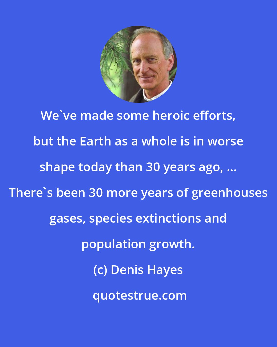 Denis Hayes: We've made some heroic efforts, but the Earth as a whole is in worse shape today than 30 years ago, ... There's been 30 more years of greenhouses gases, species extinctions and population growth.