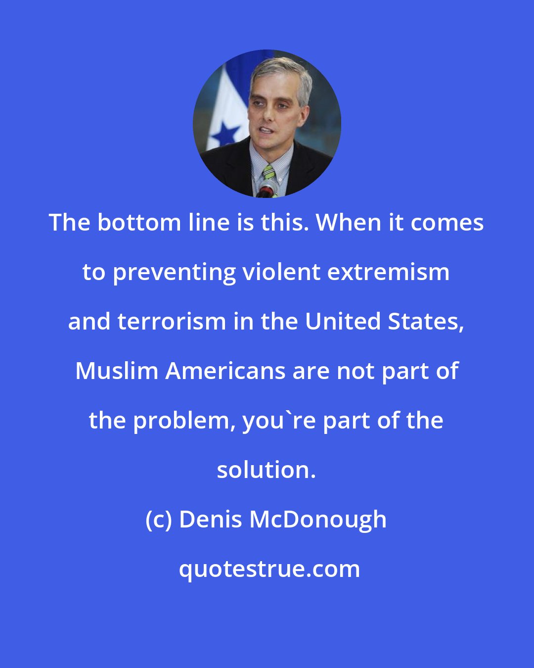 Denis McDonough: The bottom line is this. When it comes to preventing violent extremism and terrorism in the United States, Muslim Americans are not part of the problem, you're part of the solution.