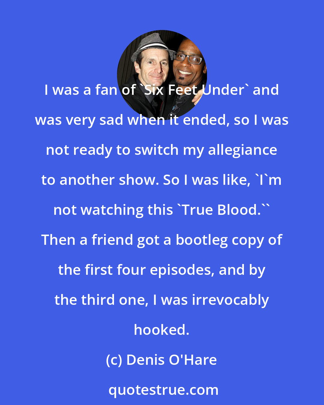 Denis O'Hare: I was a fan of 'Six Feet Under' and was very sad when it ended, so I was not ready to switch my allegiance to another show. So I was like, 'I'm not watching this 'True Blood.'' Then a friend got a bootleg copy of the first four episodes, and by the third one, I was irrevocably hooked.