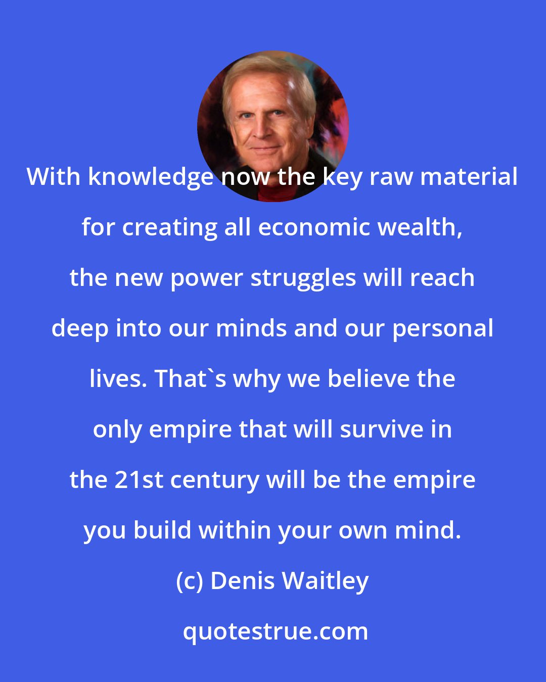 Denis Waitley: With knowledge now the key raw material for creating all economic wealth, the new power struggles will reach deep into our minds and our personal lives. That's why we believe the only empire that will survive in the 21st century will be the empire you build within your own mind.