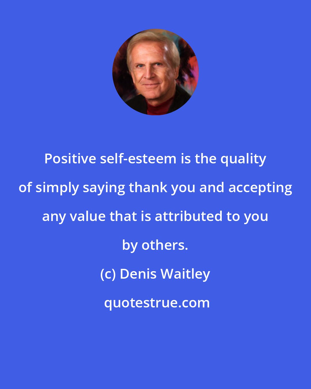 Denis Waitley: Positive self-esteem is the quality of simply saying thank you and accepting any value that is attributed to you by others.