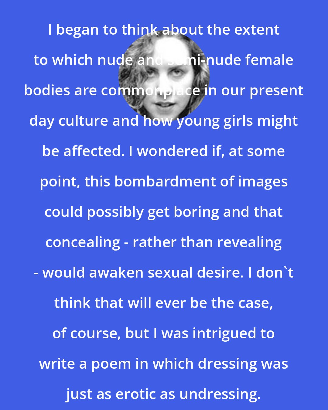 Denise Duhamel: I began to think about the extent to which nude and semi-nude female bodies are commonplace in our present day culture and how young girls might be affected. I wondered if, at some point, this bombardment of images could possibly get boring and that concealing - rather than revealing - would awaken sexual desire. I don't think that will ever be the case, of course, but I was intrigued to write a poem in which dressing was just as erotic as undressing.