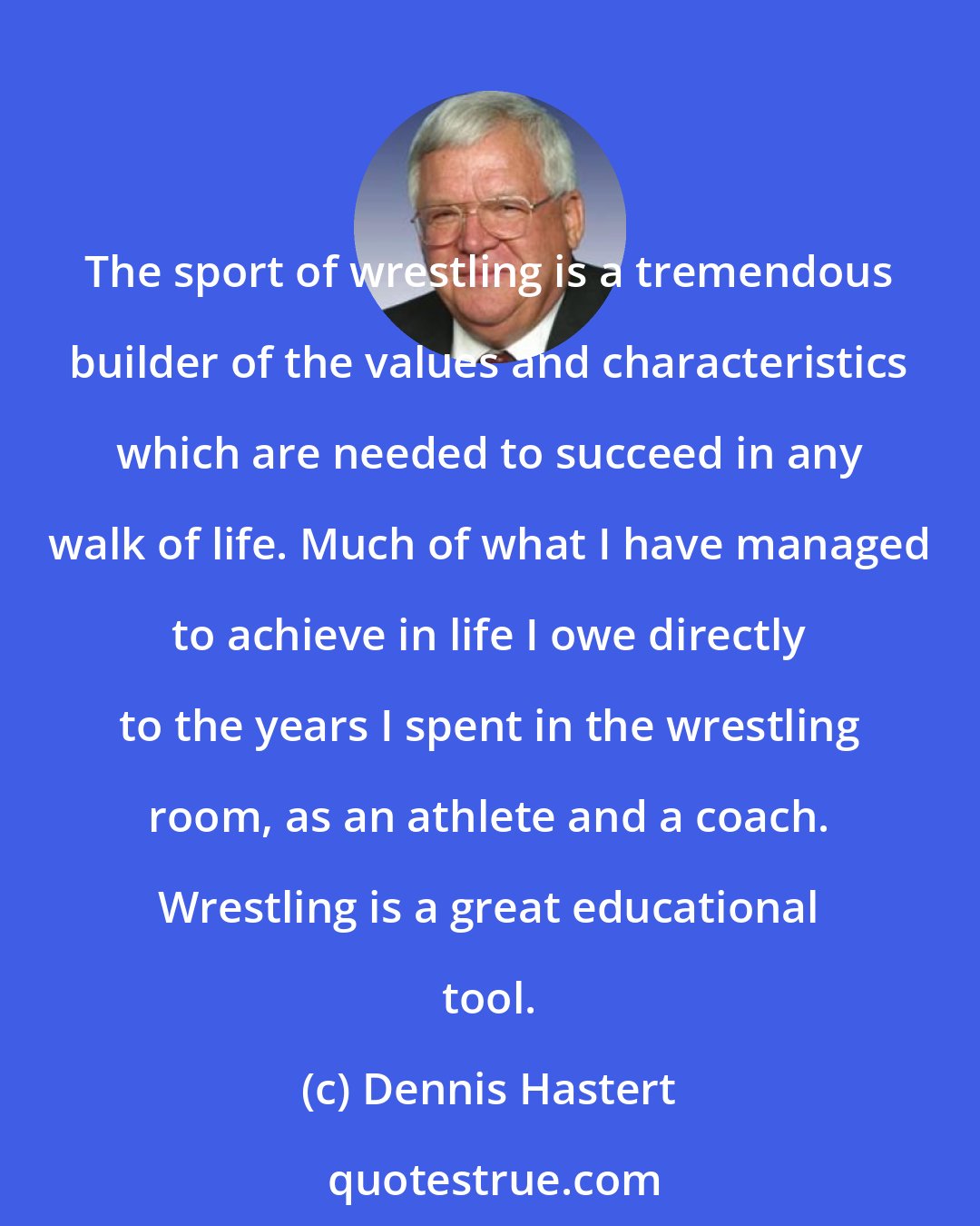 Dennis Hastert: The sport of wrestling is a tremendous builder of the values and characteristics which are needed to succeed in any walk of life. Much of what I have managed to achieve in life I owe directly to the years I spent in the wrestling room, as an athlete and a coach. Wrestling is a great educational tool.