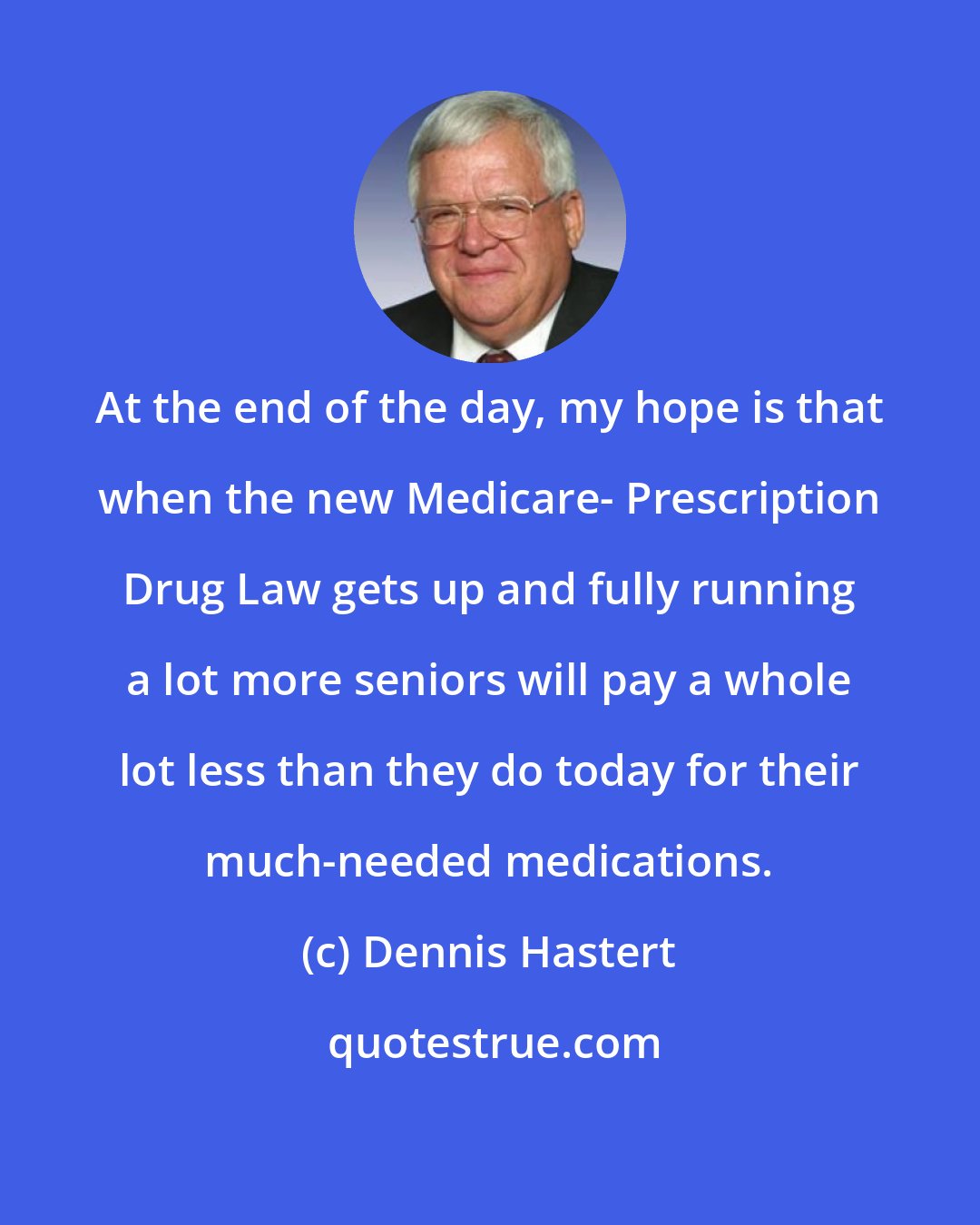 Dennis Hastert: At the end of the day, my hope is that when the new Medicare- Prescription Drug Law gets up and fully running a lot more seniors will pay a whole lot less than they do today for their much-needed medications.