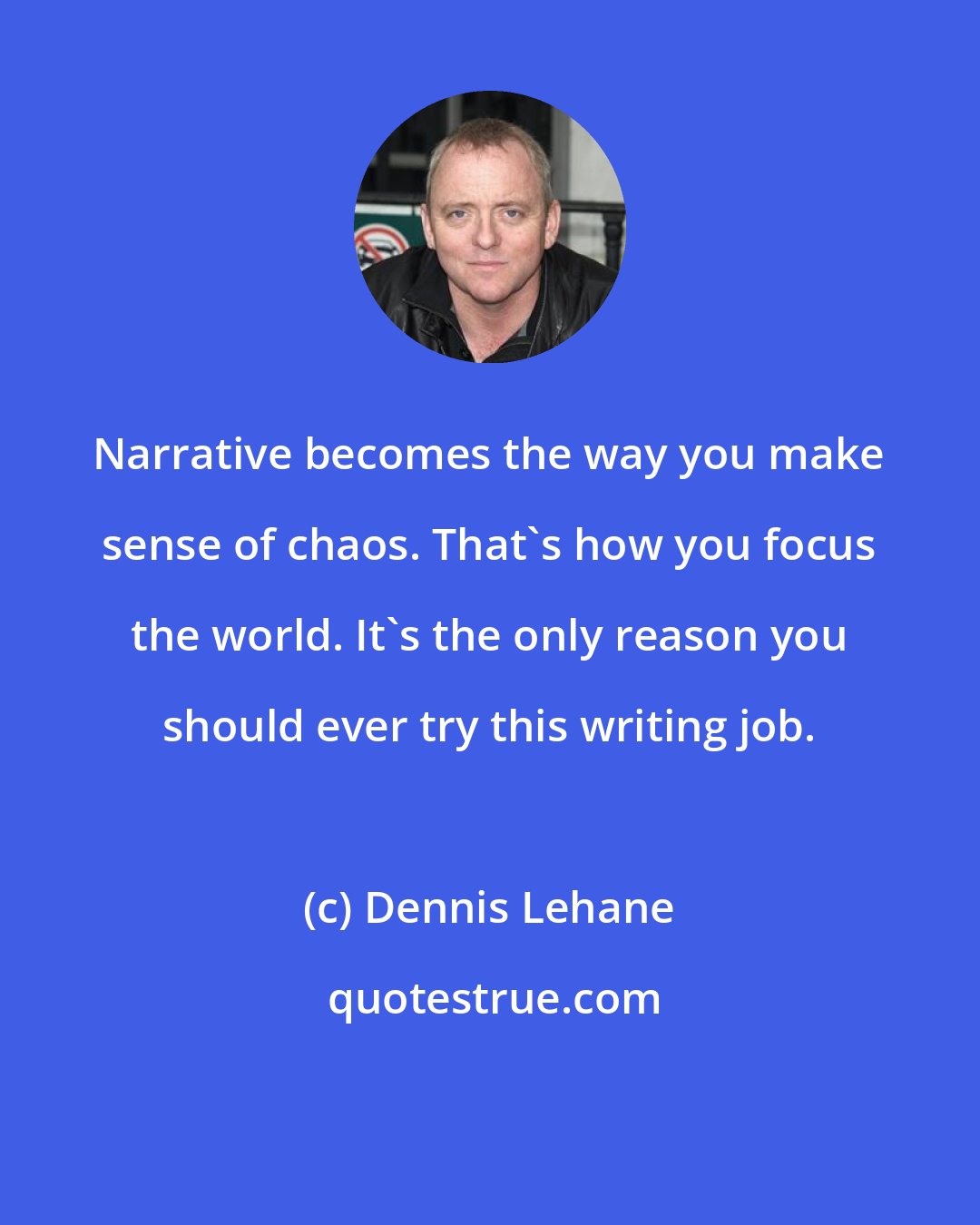 Dennis Lehane: Narrative becomes the way you make sense of chaos. That's how you focus the world. It's the only reason you should ever try this writing job.