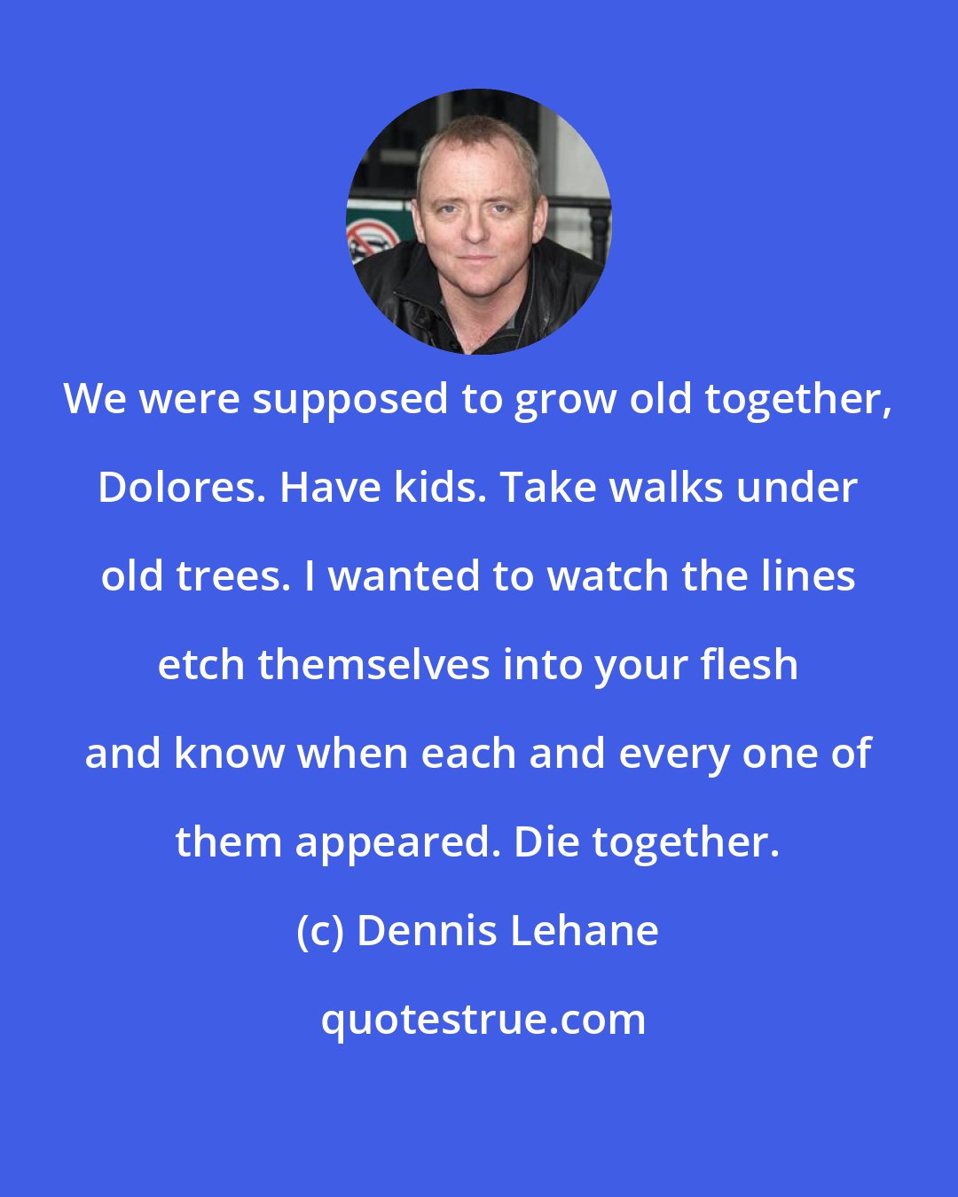 Dennis Lehane: We were supposed to grow old together, Dolores. Have kids. Take walks under old trees. I wanted to watch the lines etch themselves into your flesh and know when each and every one of them appeared. Die together.