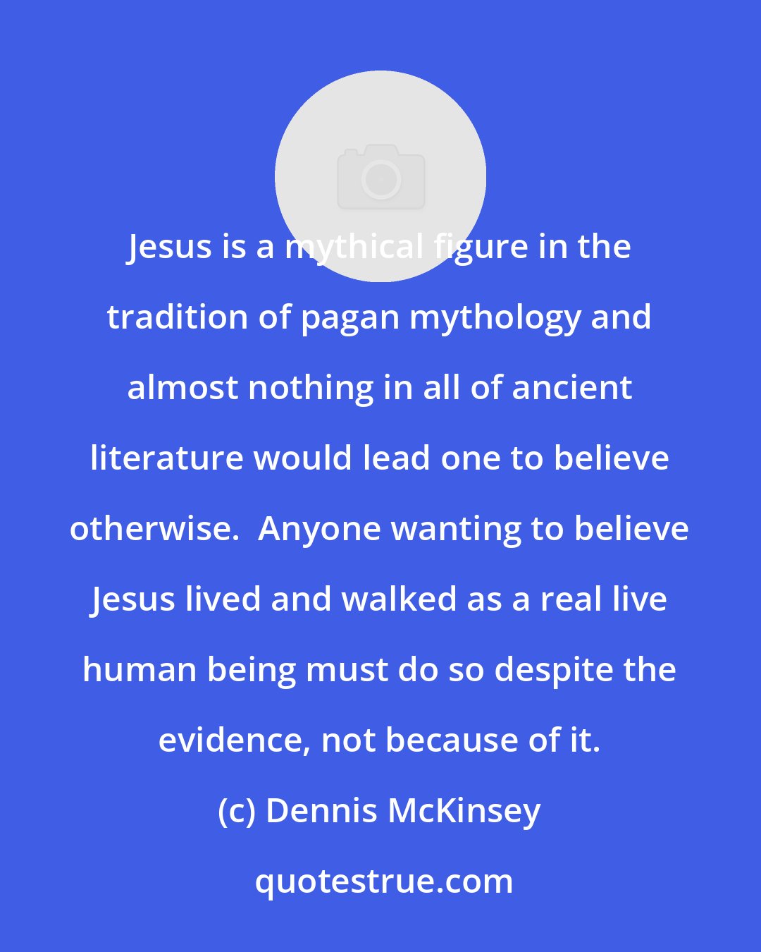Dennis McKinsey: Jesus is a mythical figure in the tradition of pagan mythology and almost nothing in all of ancient literature would lead one to believe otherwise.  Anyone wanting to believe Jesus lived and walked as a real live human being must do so despite the evidence, not because of it.