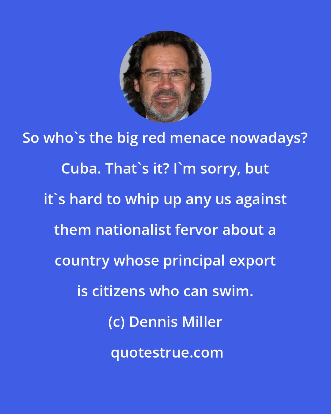 Dennis Miller: So who's the big red menace nowadays? Cuba. That's it? I'm sorry, but it's hard to whip up any us against them nationalist fervor about a country whose principal export is citizens who can swim.