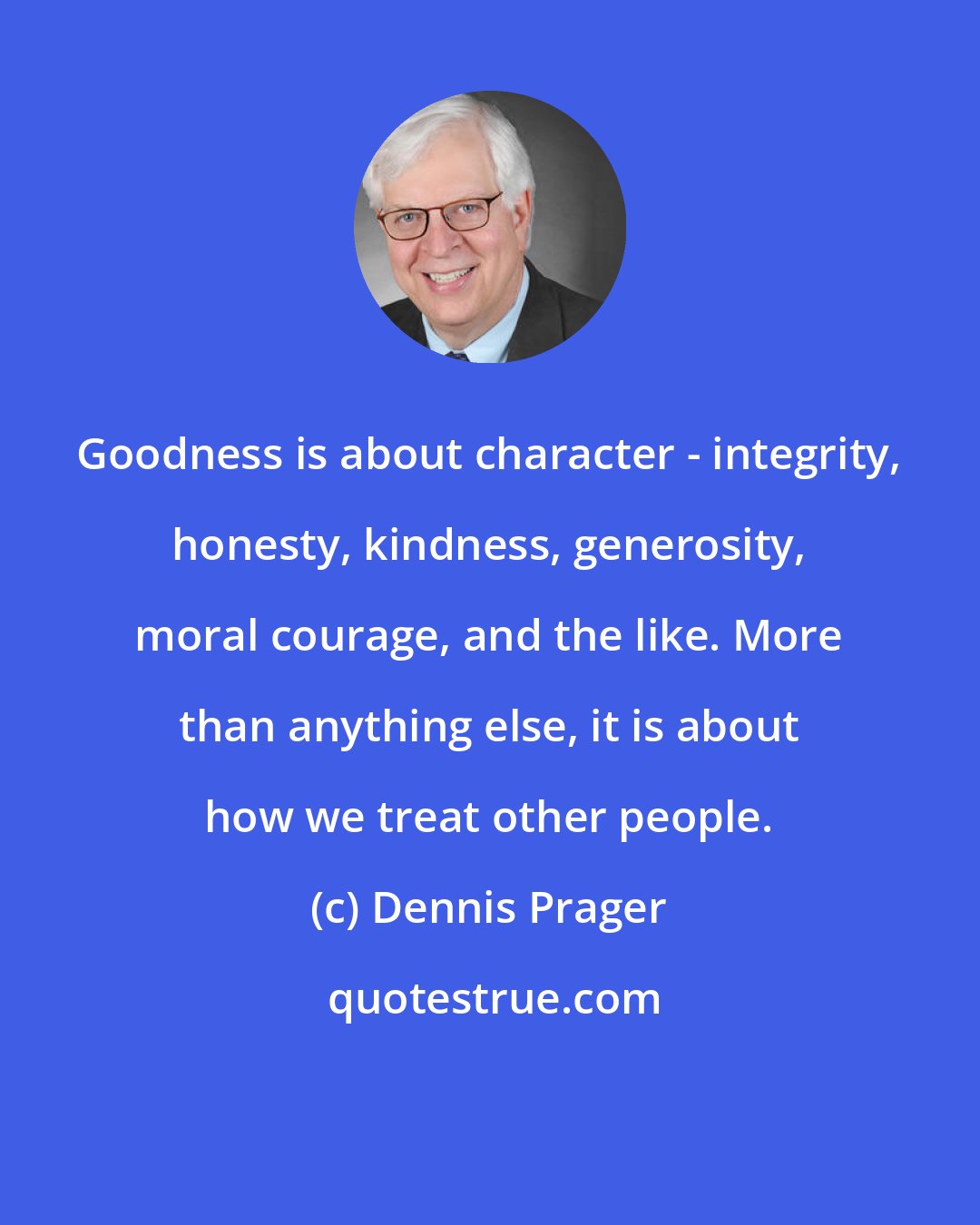 Dennis Prager: Goodness is about character - integrity, honesty, kindness, generosity, moral courage, and the like. More than anything else, it is about how we treat other people.