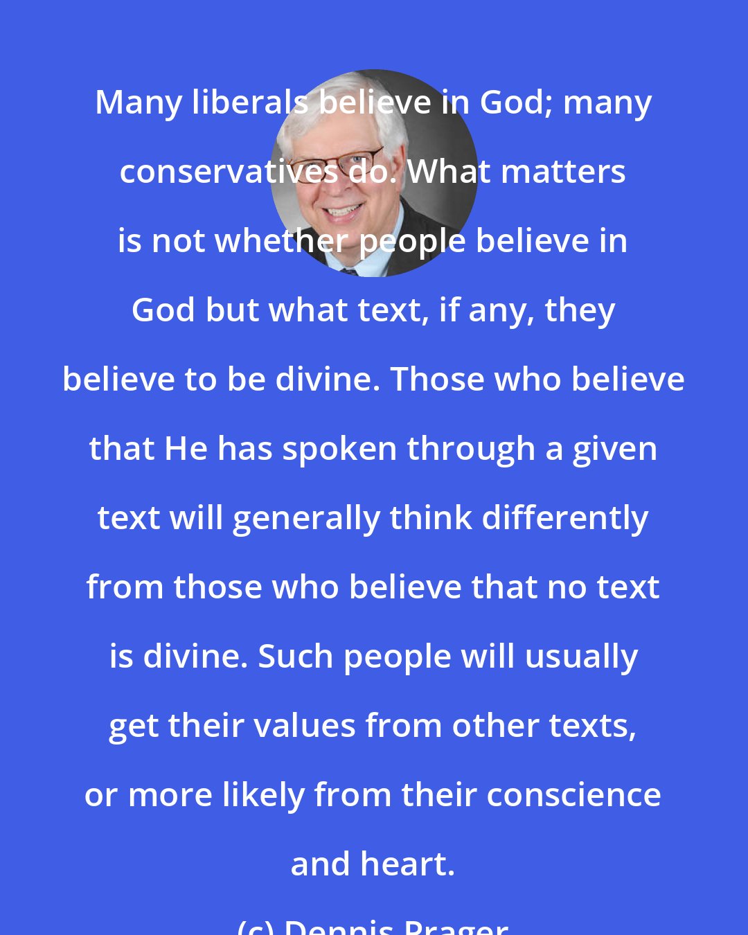 Dennis Prager: Many liberals believe in God; many conservatives do. What matters is not whether people believe in God but what text, if any, they believe to be divine. Those who believe that He has spoken through a given text will generally think differently from those who believe that no text is divine. Such people will usually get their values from other texts, or more likely from their conscience and heart.