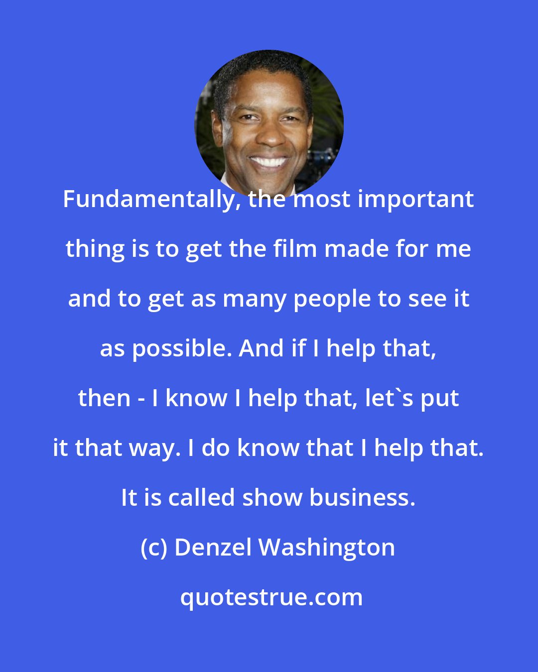 Denzel Washington: Fundamentally, the most important thing is to get the film made for me and to get as many people to see it as possible. And if I help that, then - I know I help that, let's put it that way. I do know that I help that. It is called show business.