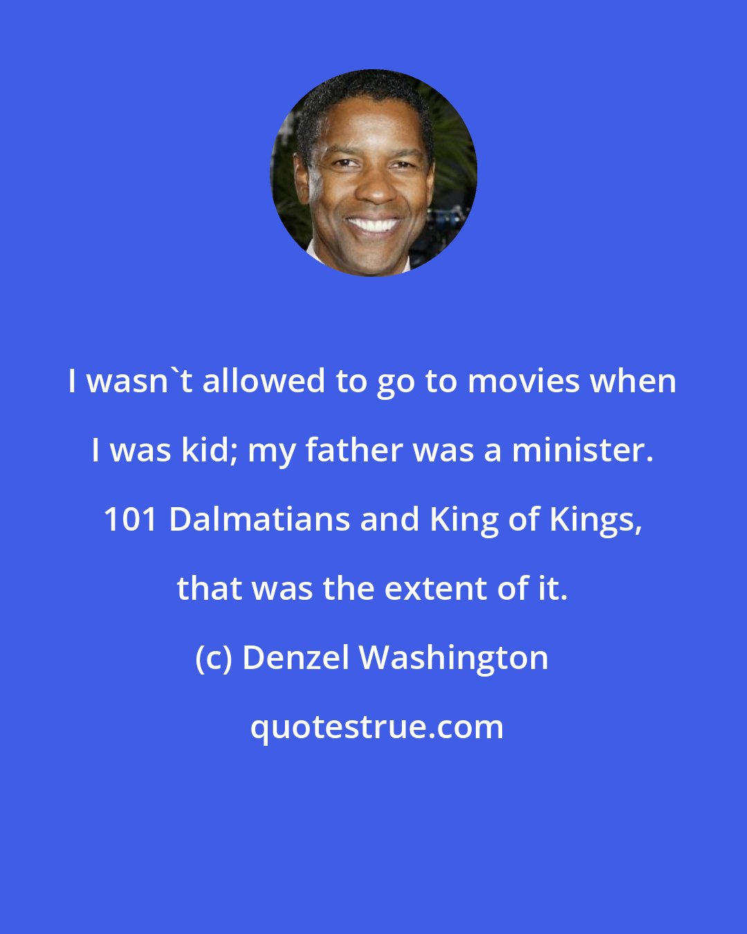 Denzel Washington: I wasn't allowed to go to movies when I was kid; my father was a minister. 101 Dalmatians and King of Kings, that was the extent of it.