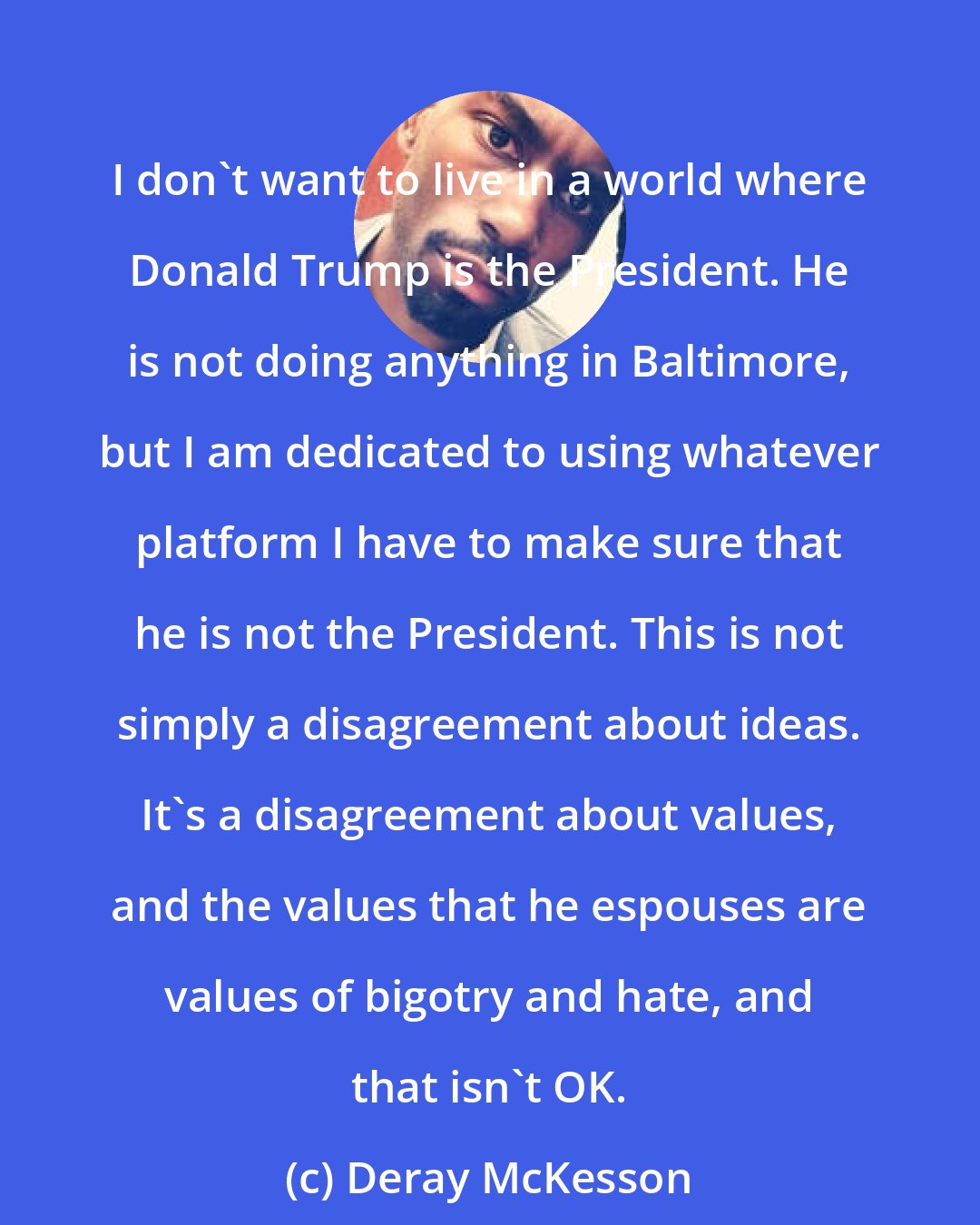 Deray McKesson: I don't want to live in a world where Donald Trump is the President. He is not doing anything in Baltimore, but I am dedicated to using whatever platform I have to make sure that he is not the President. This is not simply a disagreement about ideas. It's a disagreement about values, and the values that he espouses are values of bigotry and hate, and that isn't OK.
