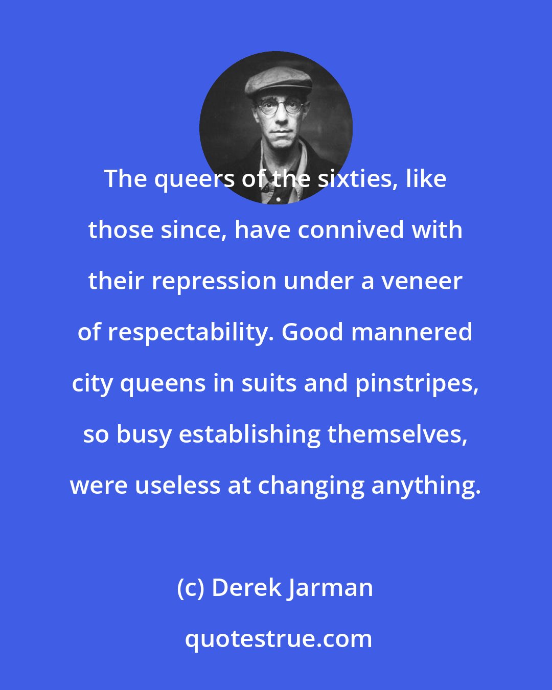 Derek Jarman: The queers of the sixties, like those since, have connived with their repression under a veneer of respectability. Good mannered city queens in suits and pinstripes, so busy establishing themselves, were useless at changing anything.