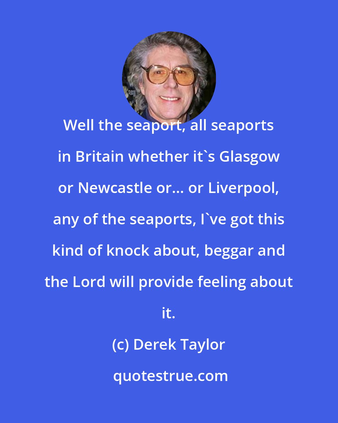 Derek Taylor: Well the seaport, all seaports in Britain whether it's Glasgow or Newcastle or... or Liverpool, any of the seaports, I've got this kind of knock about, beggar and the Lord will provide feeling about it.