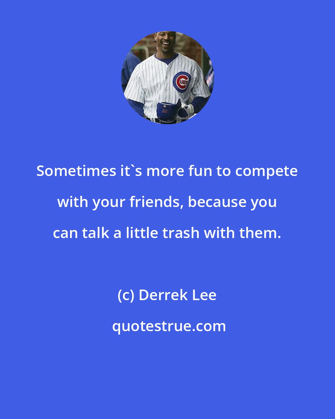 Derrek Lee: Sometimes it's more fun to compete with your friends, because you can talk a little trash with them.