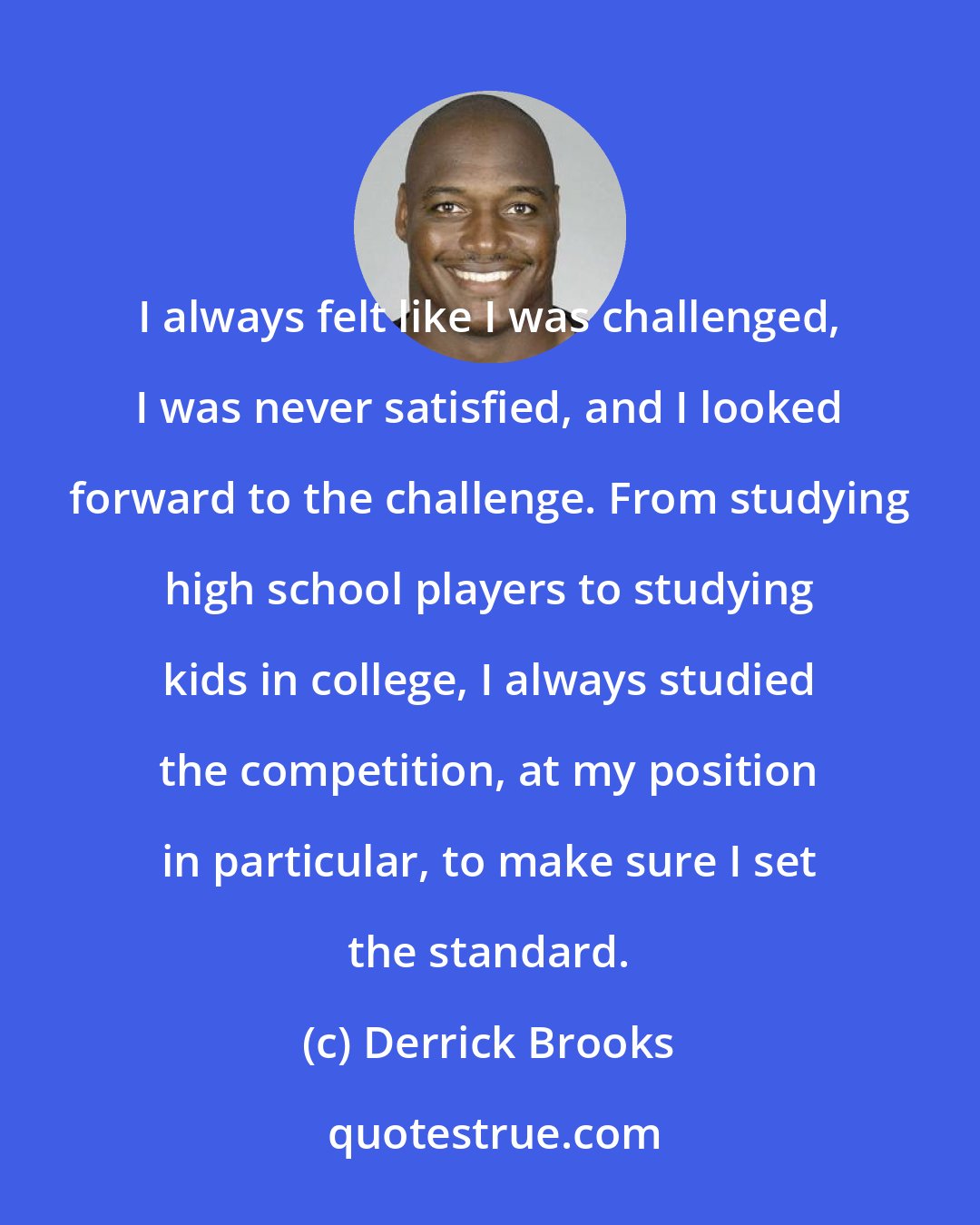 Derrick Brooks: I always felt like I was challenged, I was never satisfied, and I looked forward to the challenge. From studying high school players to studying kids in college, I always studied the competition, at my position in particular, to make sure I set the standard.